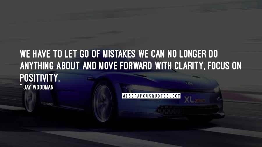 Jay Woodman Quotes: We have to let go of mistakes we can no longer do anything about and move forward with clarity, focus on positivity.