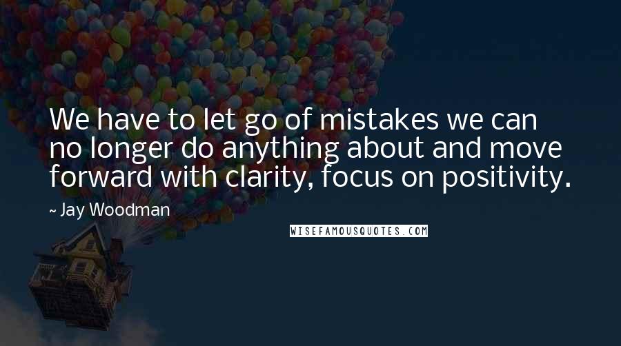 Jay Woodman Quotes: We have to let go of mistakes we can no longer do anything about and move forward with clarity, focus on positivity.