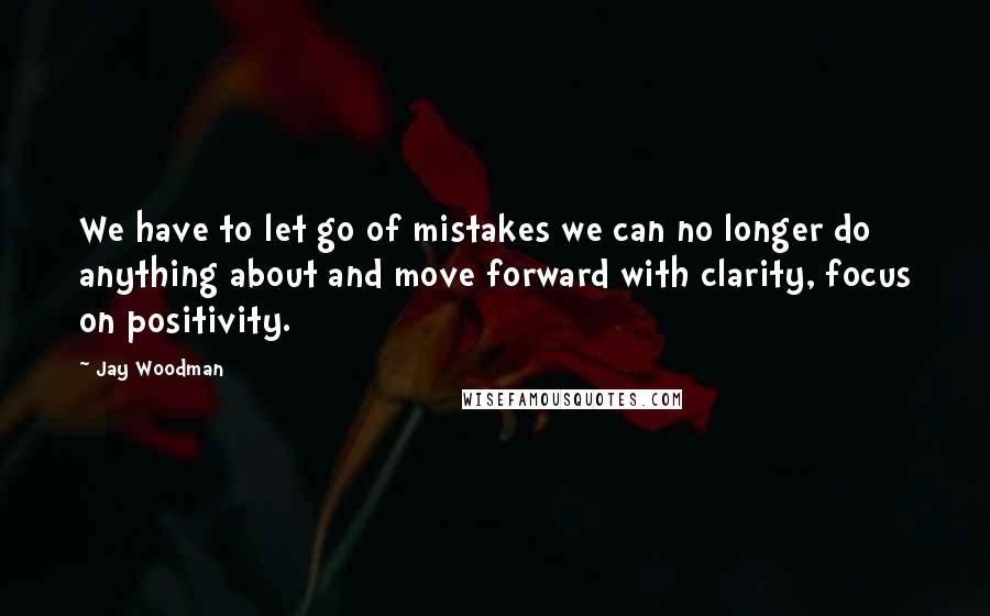 Jay Woodman Quotes: We have to let go of mistakes we can no longer do anything about and move forward with clarity, focus on positivity.