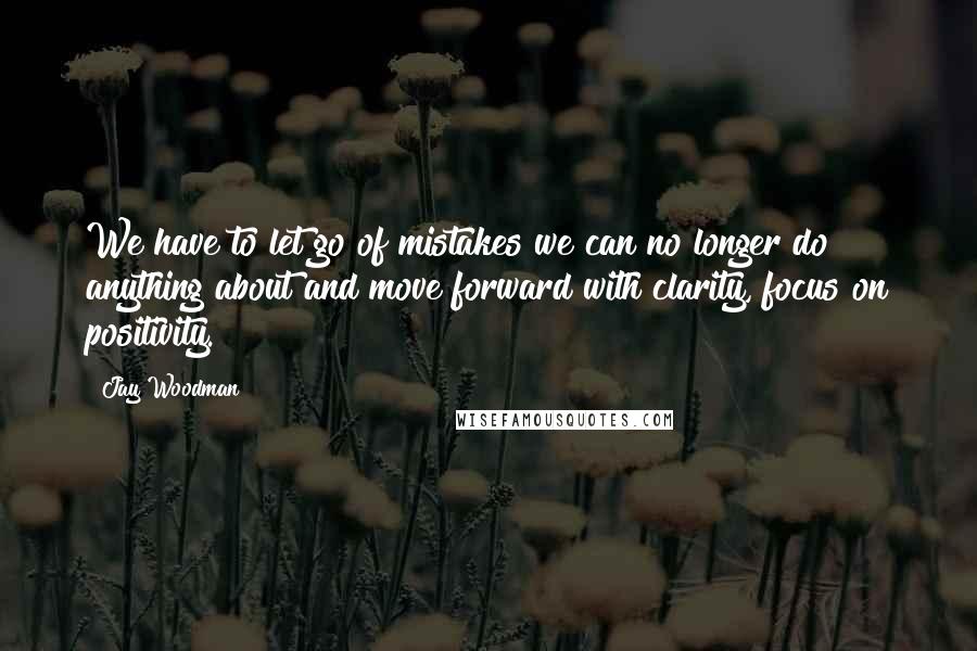 Jay Woodman Quotes: We have to let go of mistakes we can no longer do anything about and move forward with clarity, focus on positivity.