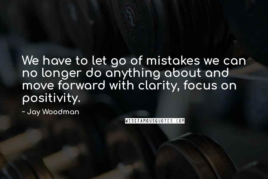 Jay Woodman Quotes: We have to let go of mistakes we can no longer do anything about and move forward with clarity, focus on positivity.