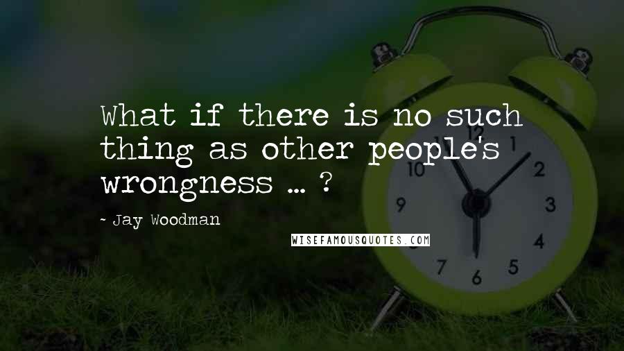 Jay Woodman Quotes: What if there is no such thing as other people's wrongness ... ?