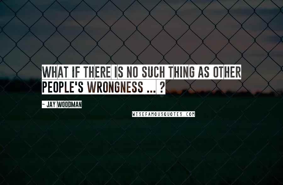 Jay Woodman Quotes: What if there is no such thing as other people's wrongness ... ?