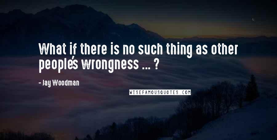 Jay Woodman Quotes: What if there is no such thing as other people's wrongness ... ?