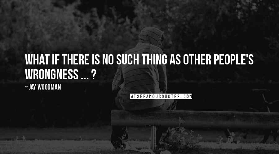 Jay Woodman Quotes: What if there is no such thing as other people's wrongness ... ?