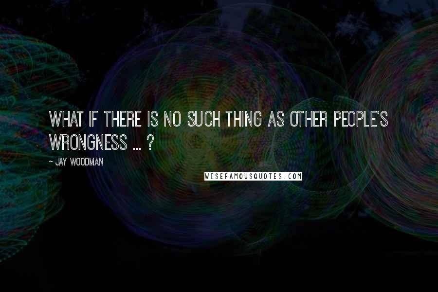 Jay Woodman Quotes: What if there is no such thing as other people's wrongness ... ?