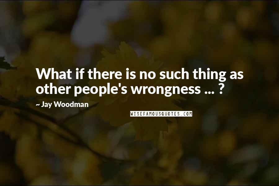 Jay Woodman Quotes: What if there is no such thing as other people's wrongness ... ?