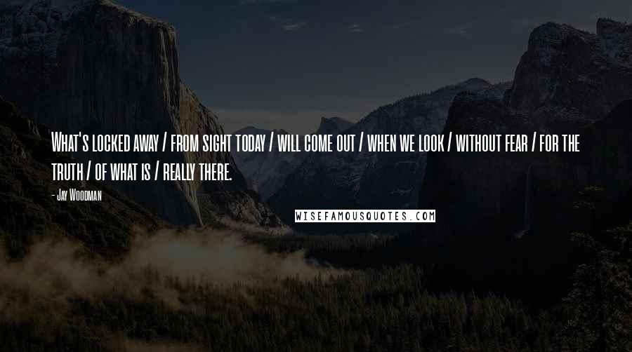 Jay Woodman Quotes: What's locked away / from sight today / will come out / when we look / without fear / for the truth / of what is / really there.