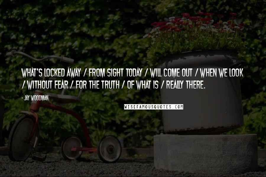 Jay Woodman Quotes: What's locked away / from sight today / will come out / when we look / without fear / for the truth / of what is / really there.