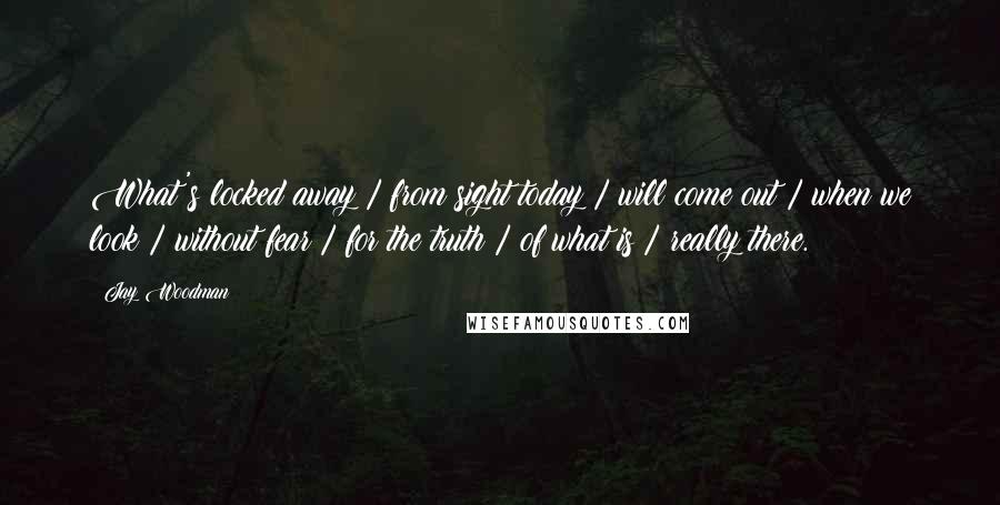 Jay Woodman Quotes: What's locked away / from sight today / will come out / when we look / without fear / for the truth / of what is / really there.