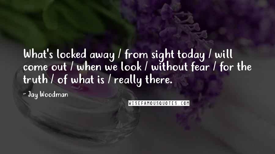 Jay Woodman Quotes: What's locked away / from sight today / will come out / when we look / without fear / for the truth / of what is / really there.