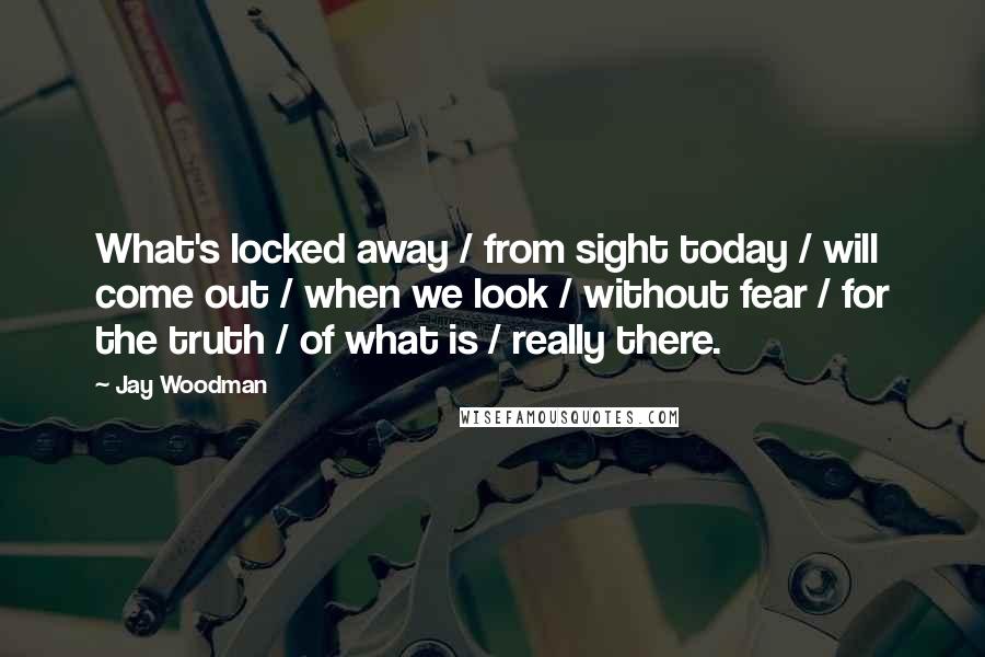 Jay Woodman Quotes: What's locked away / from sight today / will come out / when we look / without fear / for the truth / of what is / really there.