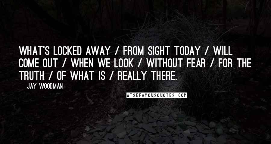 Jay Woodman Quotes: What's locked away / from sight today / will come out / when we look / without fear / for the truth / of what is / really there.