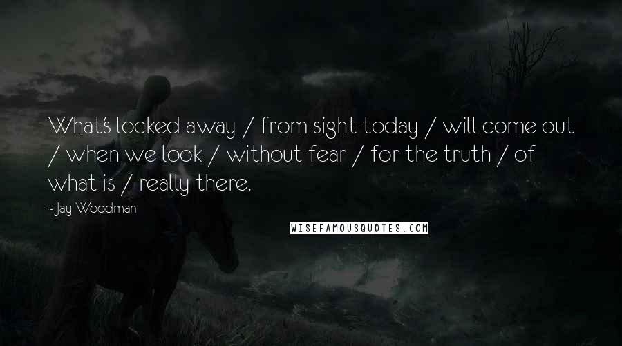 Jay Woodman Quotes: What's locked away / from sight today / will come out / when we look / without fear / for the truth / of what is / really there.