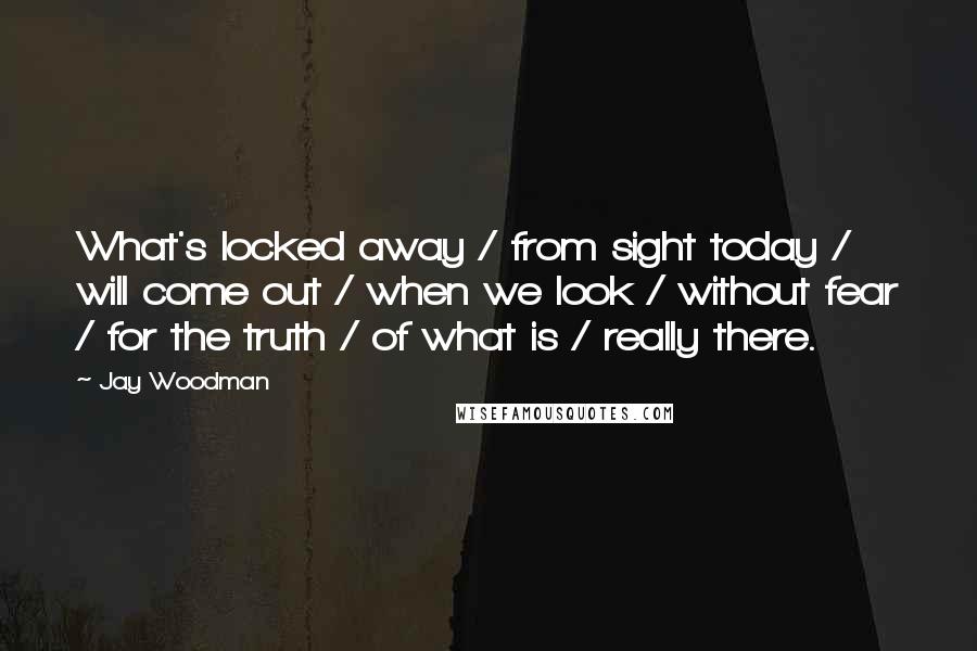 Jay Woodman Quotes: What's locked away / from sight today / will come out / when we look / without fear / for the truth / of what is / really there.