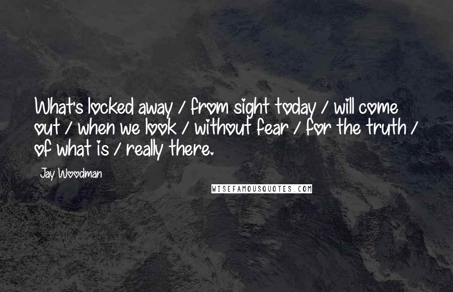 Jay Woodman Quotes: What's locked away / from sight today / will come out / when we look / without fear / for the truth / of what is / really there.