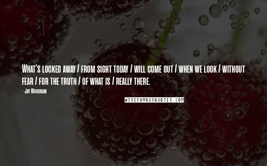 Jay Woodman Quotes: What's locked away / from sight today / will come out / when we look / without fear / for the truth / of what is / really there.