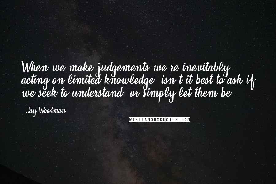 Jay Woodman Quotes: When we make judgements we're inevitably acting on limited knowledge, isn't it best to ask if we seek to understand, or simply let them be?