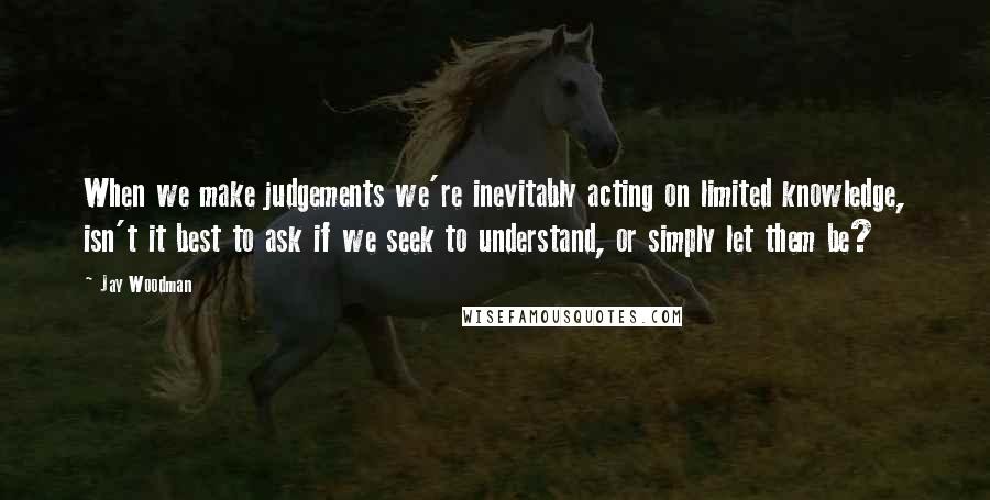 Jay Woodman Quotes: When we make judgements we're inevitably acting on limited knowledge, isn't it best to ask if we seek to understand, or simply let them be?