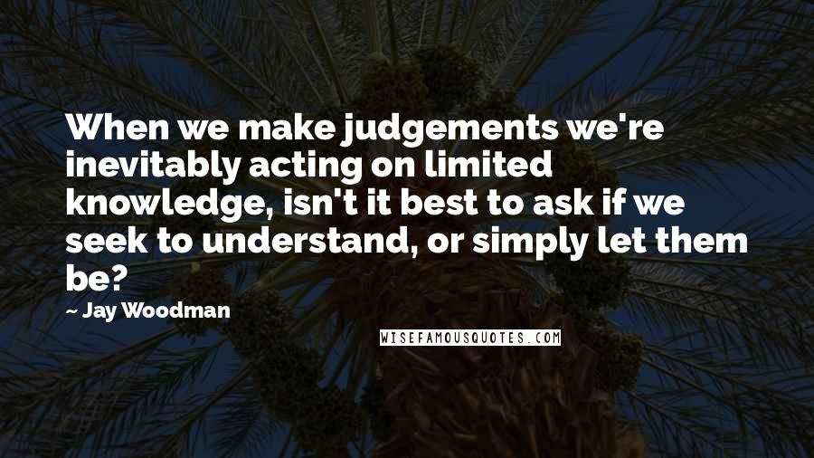 Jay Woodman Quotes: When we make judgements we're inevitably acting on limited knowledge, isn't it best to ask if we seek to understand, or simply let them be?