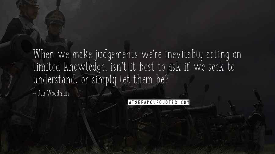 Jay Woodman Quotes: When we make judgements we're inevitably acting on limited knowledge, isn't it best to ask if we seek to understand, or simply let them be?