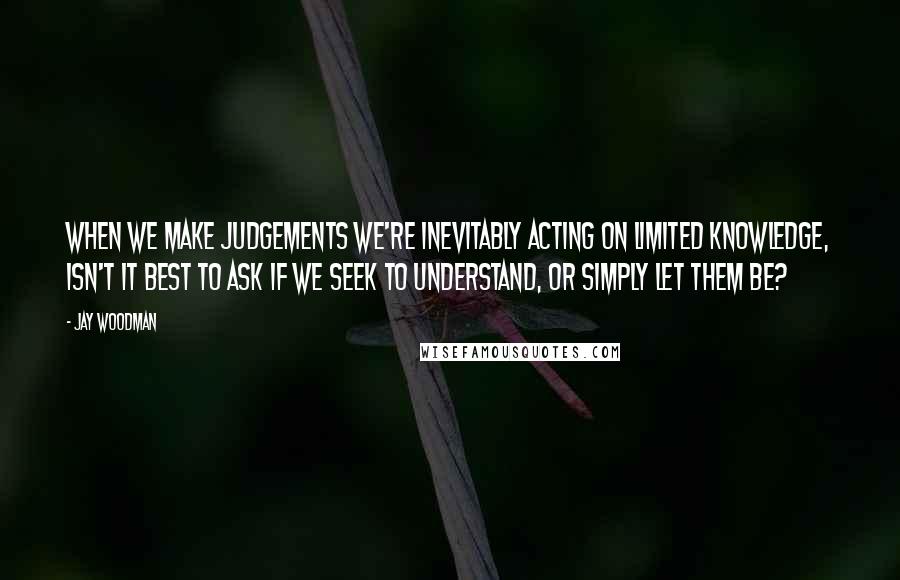 Jay Woodman Quotes: When we make judgements we're inevitably acting on limited knowledge, isn't it best to ask if we seek to understand, or simply let them be?