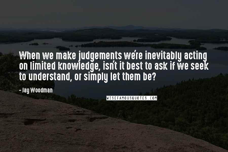Jay Woodman Quotes: When we make judgements we're inevitably acting on limited knowledge, isn't it best to ask if we seek to understand, or simply let them be?