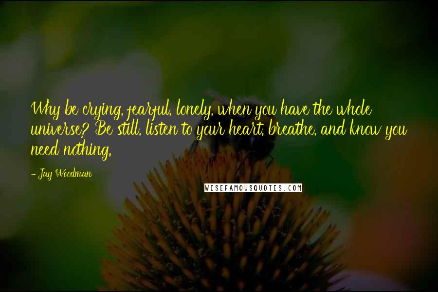 Jay Woodman Quotes: Why be crying, fearful, lonely, when you have the whole universe? Be still, listen to your heart, breathe, and know you need nothing.