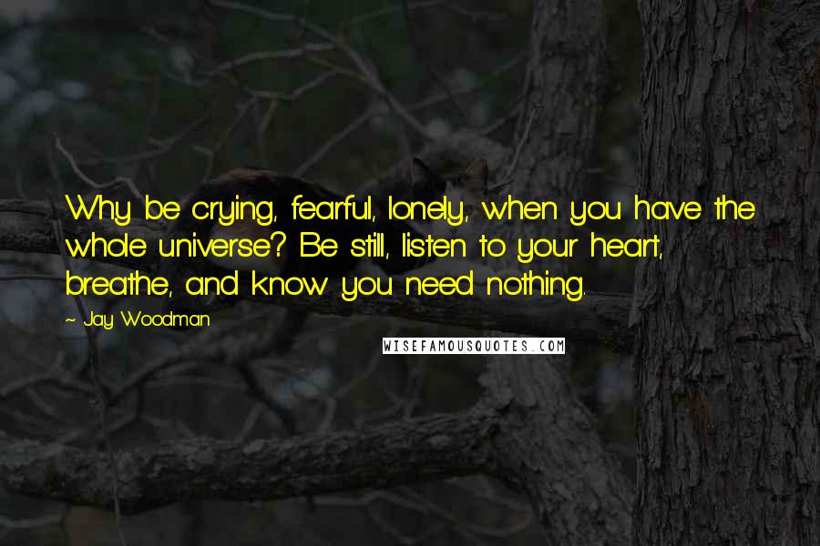 Jay Woodman Quotes: Why be crying, fearful, lonely, when you have the whole universe? Be still, listen to your heart, breathe, and know you need nothing.