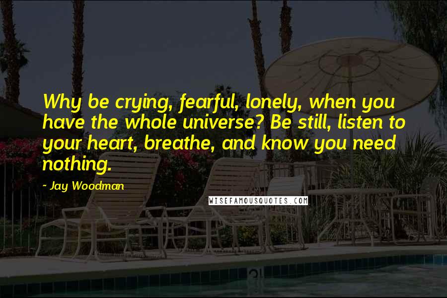 Jay Woodman Quotes: Why be crying, fearful, lonely, when you have the whole universe? Be still, listen to your heart, breathe, and know you need nothing.