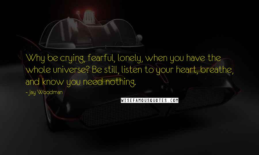 Jay Woodman Quotes: Why be crying, fearful, lonely, when you have the whole universe? Be still, listen to your heart, breathe, and know you need nothing.