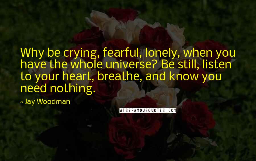 Jay Woodman Quotes: Why be crying, fearful, lonely, when you have the whole universe? Be still, listen to your heart, breathe, and know you need nothing.