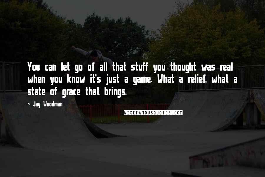 Jay Woodman Quotes: You can let go of all that stuff you thought was real when you know it's just a game. What a relief, what a state of grace that brings.