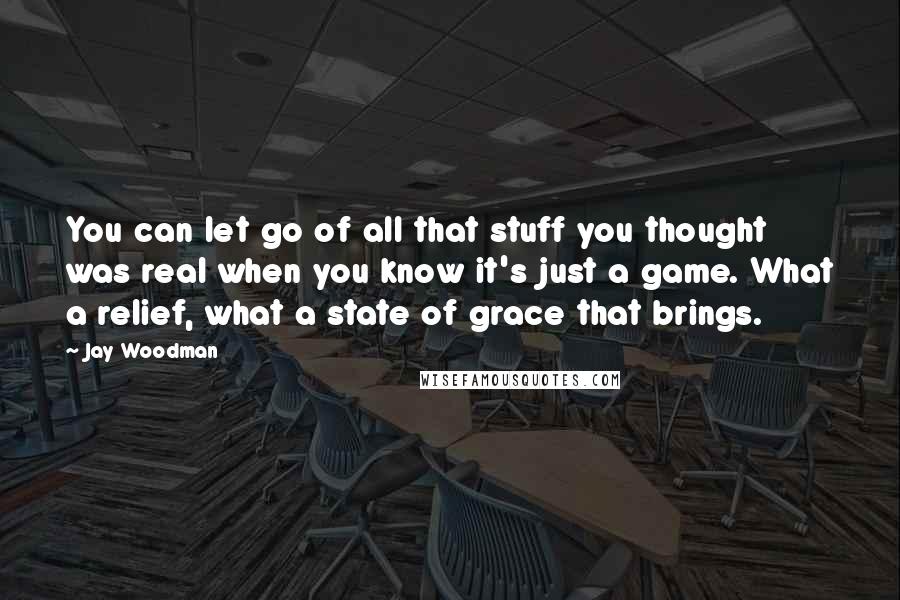 Jay Woodman Quotes: You can let go of all that stuff you thought was real when you know it's just a game. What a relief, what a state of grace that brings.