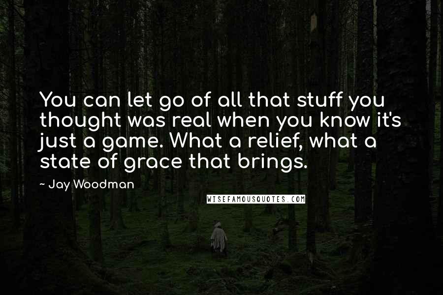 Jay Woodman Quotes: You can let go of all that stuff you thought was real when you know it's just a game. What a relief, what a state of grace that brings.