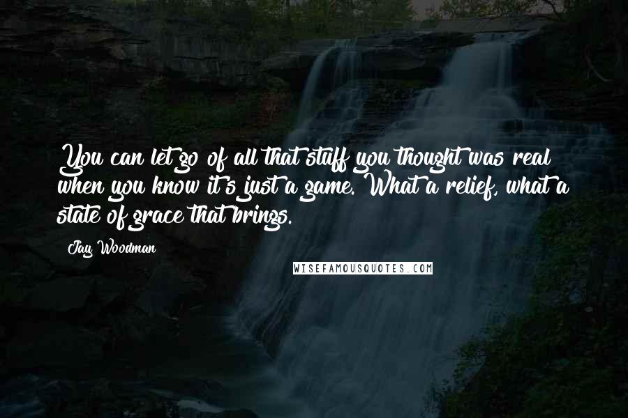 Jay Woodman Quotes: You can let go of all that stuff you thought was real when you know it's just a game. What a relief, what a state of grace that brings.