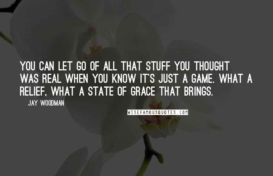 Jay Woodman Quotes: You can let go of all that stuff you thought was real when you know it's just a game. What a relief, what a state of grace that brings.