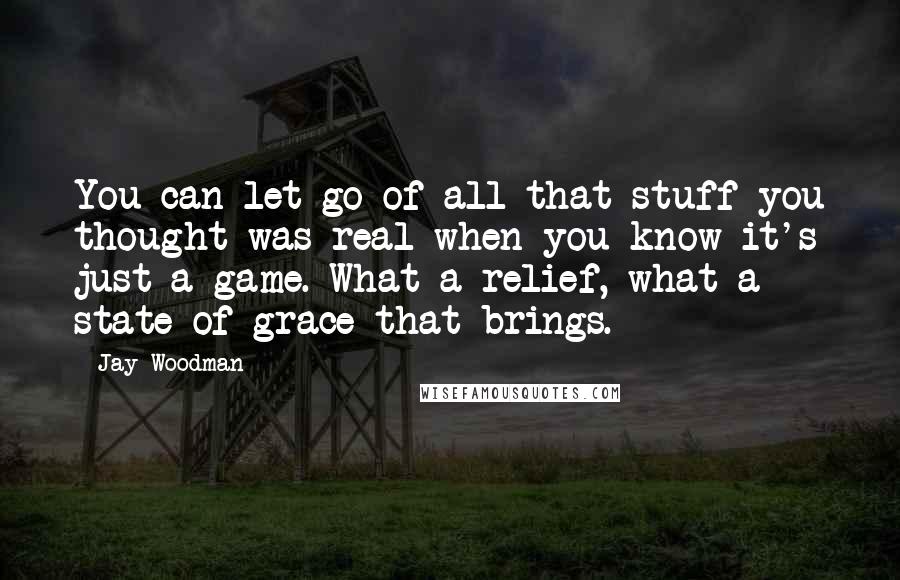 Jay Woodman Quotes: You can let go of all that stuff you thought was real when you know it's just a game. What a relief, what a state of grace that brings.