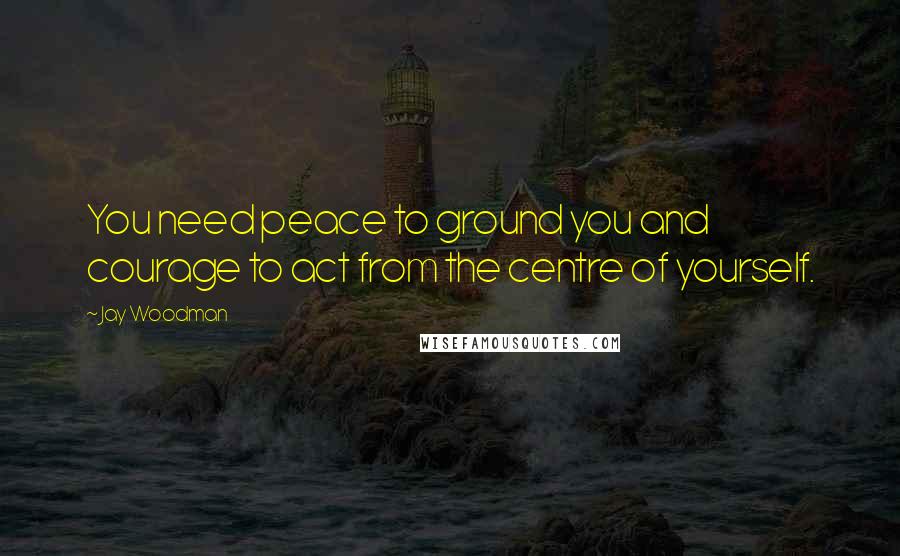 Jay Woodman Quotes: You need peace to ground you and courage to act from the centre of yourself.