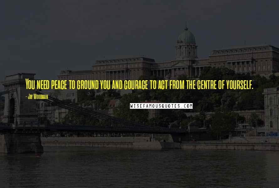 Jay Woodman Quotes: You need peace to ground you and courage to act from the centre of yourself.