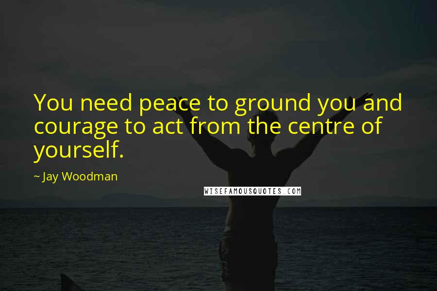 Jay Woodman Quotes: You need peace to ground you and courage to act from the centre of yourself.