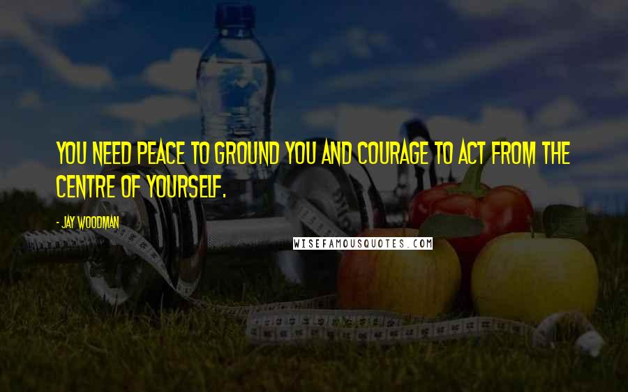 Jay Woodman Quotes: You need peace to ground you and courage to act from the centre of yourself.