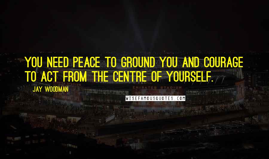 Jay Woodman Quotes: You need peace to ground you and courage to act from the centre of yourself.