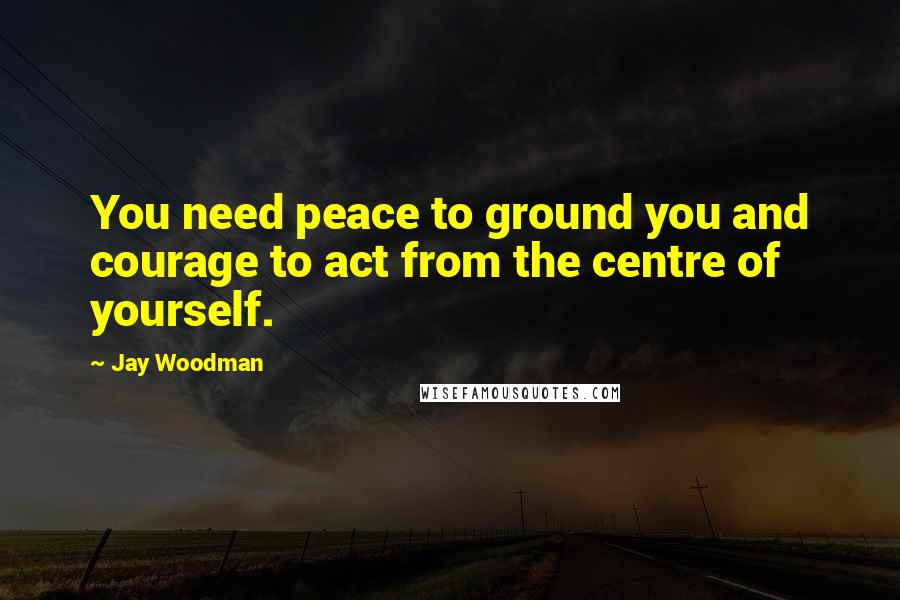 Jay Woodman Quotes: You need peace to ground you and courage to act from the centre of yourself.