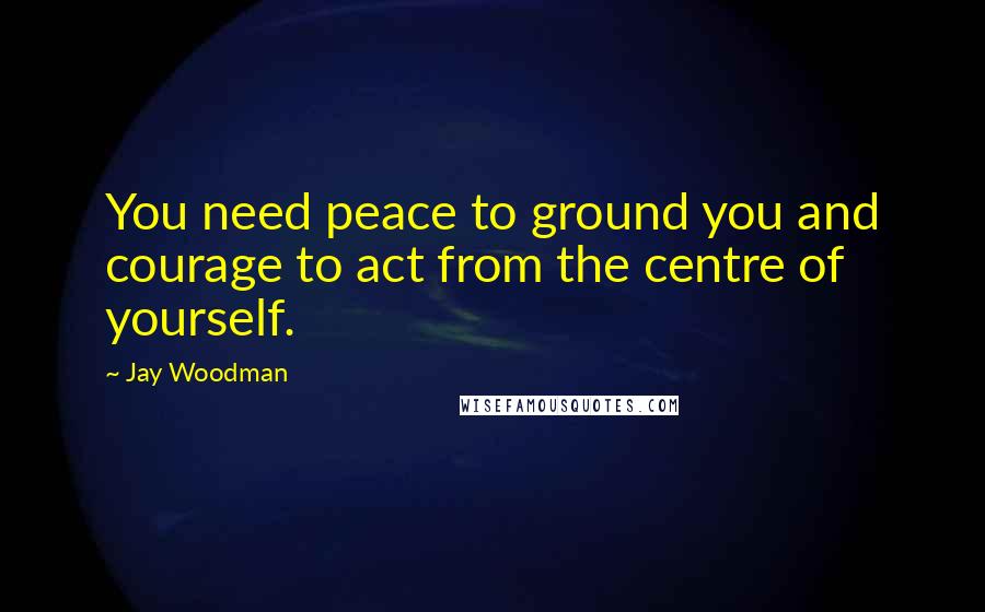 Jay Woodman Quotes: You need peace to ground you and courage to act from the centre of yourself.