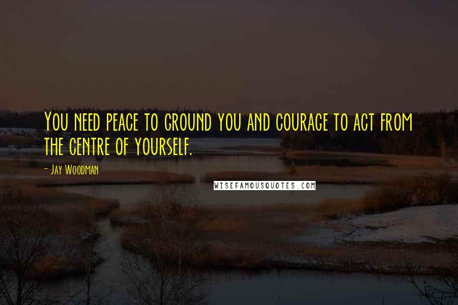 Jay Woodman Quotes: You need peace to ground you and courage to act from the centre of yourself.