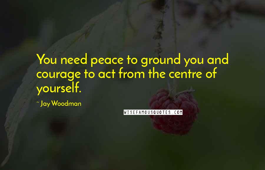 Jay Woodman Quotes: You need peace to ground you and courage to act from the centre of yourself.