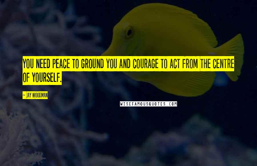 Jay Woodman Quotes: You need peace to ground you and courage to act from the centre of yourself.