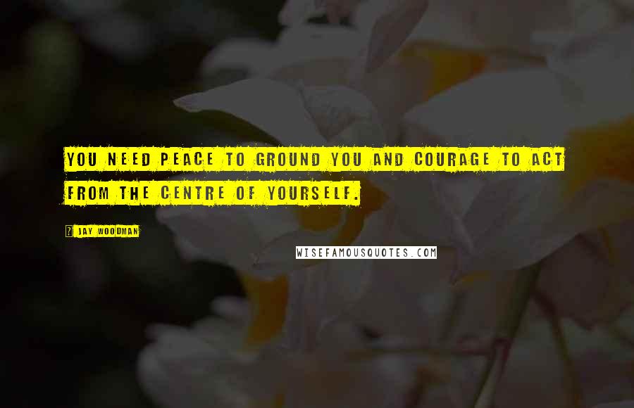 Jay Woodman Quotes: You need peace to ground you and courage to act from the centre of yourself.