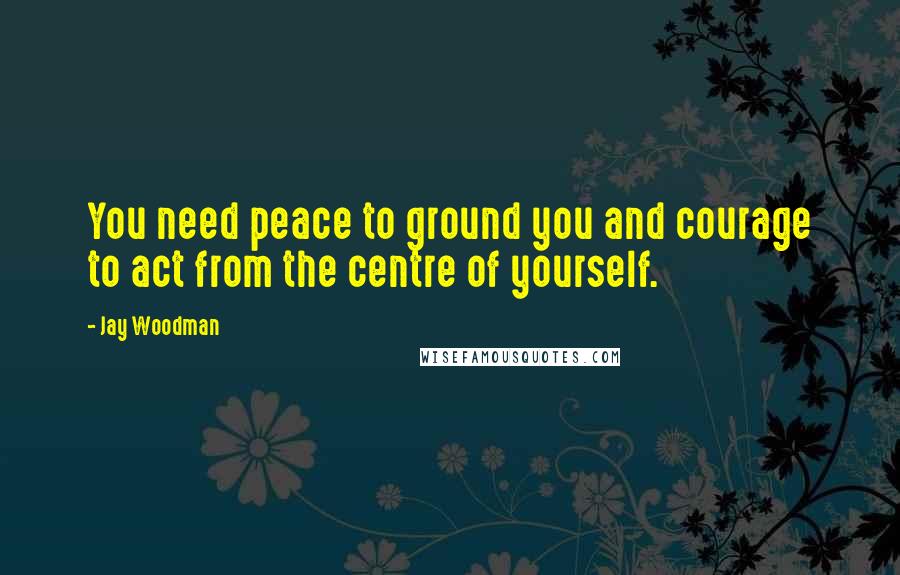 Jay Woodman Quotes: You need peace to ground you and courage to act from the centre of yourself.